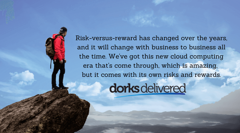 Risk-versus-reward has changed over the years, and it will change with business to business all the time. We've got this new cloud computing era that's come through, which is amazing, but it comes with its own risks and rewards.